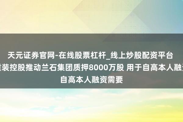 天元证券官网-在线股票杠杆_线上炒股配资平台 兰石重装控股推动兰石集团质押8000万股 用于自高本人融资需要