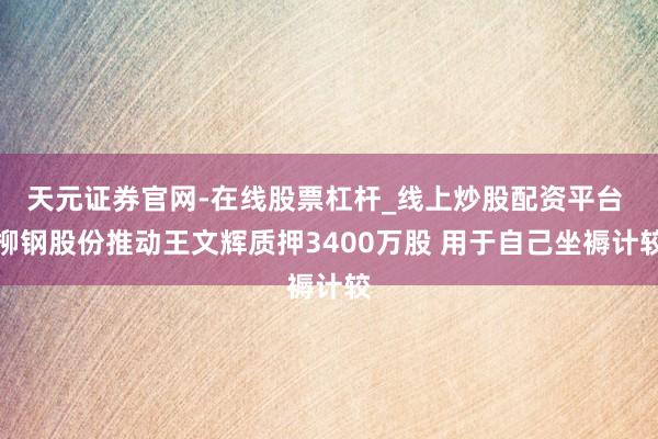 天元证券官网-在线股票杠杆_线上炒股配资平台 柳钢股份推动王文辉质押3400万股 用于自己坐褥计较