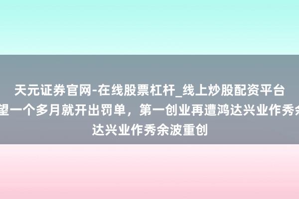 天元证券官网-在线股票杠杆_线上炒股配资平台 立案看望一个多月就开出罚单，第一创业再遭鸿达兴业作秀余波重创