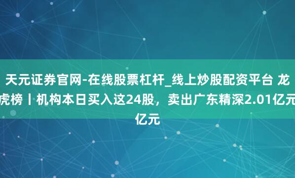 天元证券官网-在线股票杠杆_线上炒股配资平台 龙虎榜丨机构本日买入这24股，卖出广东精深2.01亿元