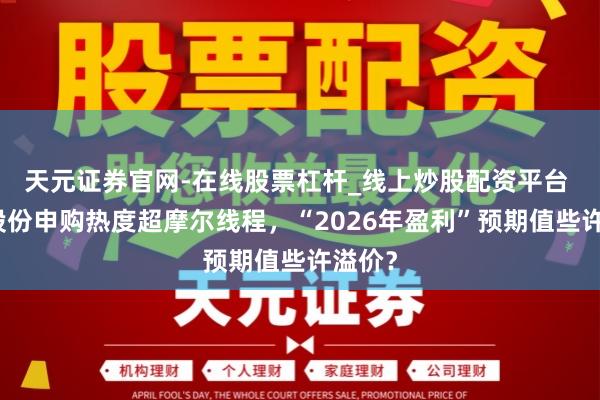 天元证券官网-在线股票杠杆_线上炒股配资平台 沐曦股份申购热度超摩尔线程，“2026年盈利”预期值些许溢价？