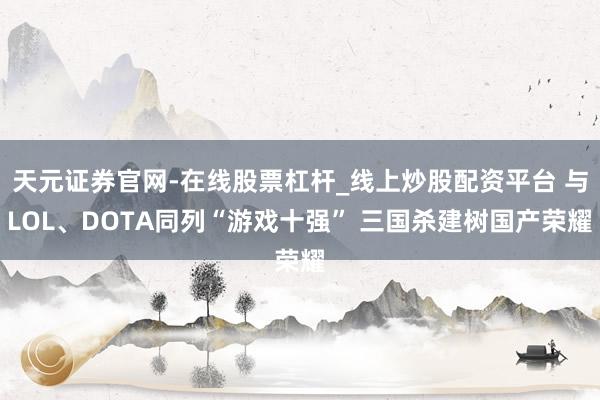 天元证券官网-在线股票杠杆_线上炒股配资平台 与LOL、DOTA同列“游戏十强” 三国杀建树国产荣耀