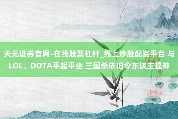 天元证券官网-在线股票杠杆_线上炒股配资平台 与LOL、DOTA平起平坐 三国杀依旧令东谈主提神