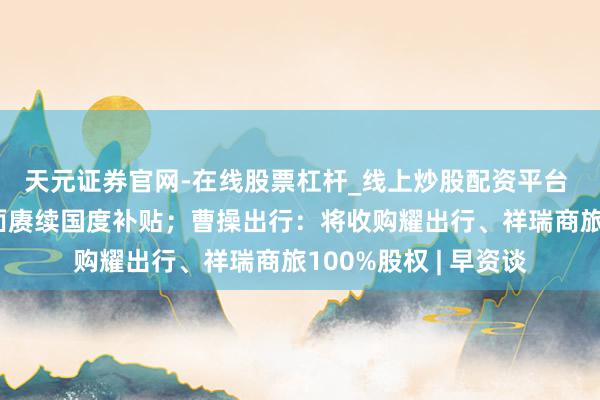 天元证券官网-在线股票杠杆_线上炒股配资平台 京东线上线下将全面赓续国度补贴；曹操出行：将收购耀出行、祥瑞商旅100%股权 | 早资谈