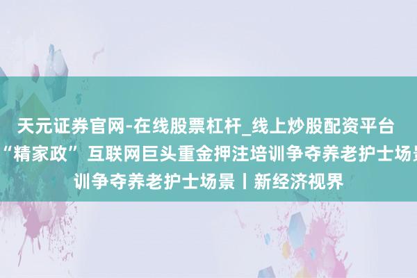天元证券官网-在线股票杠杆_线上炒股配资平台 从“泛家政”到“精家政” 互联网巨头重金押注培训争夺养老护士场景丨新经济视界
