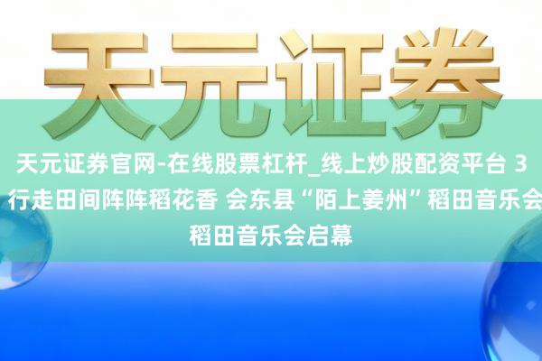 天元证券官网-在线股票杠杆_线上炒股配资平台 30秒 | 行走田间阵阵稻花香 会东县“陌上姜州”稻田音乐会启幕