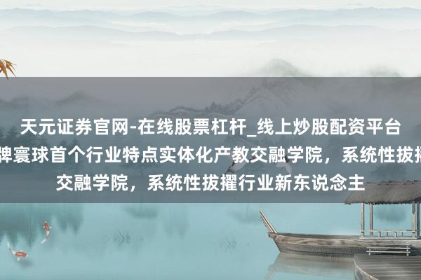 天元证券官网-在线股票杠杆_线上炒股配资平台 上海电力大学揭牌寰球首个行业特点实体化产教交融学院，系统性拔擢行业新东说念主