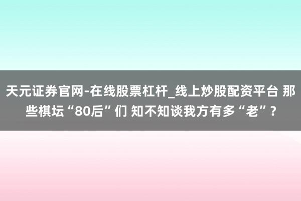 天元证券官网-在线股票杠杆_线上炒股配资平台 那些棋坛“80后”们 知不知谈我方有多“老”?