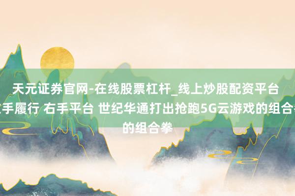 天元证券官网-在线股票杠杆_线上炒股配资平台 左手履行 右手平台 世纪华通打出抢跑5G云游戏的组合拳