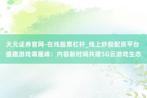 天元证券官网-在线股票杠杆_线上炒股配资平台 盛趣游戏谭雁峰：内容新时间共建5G云游戏生态