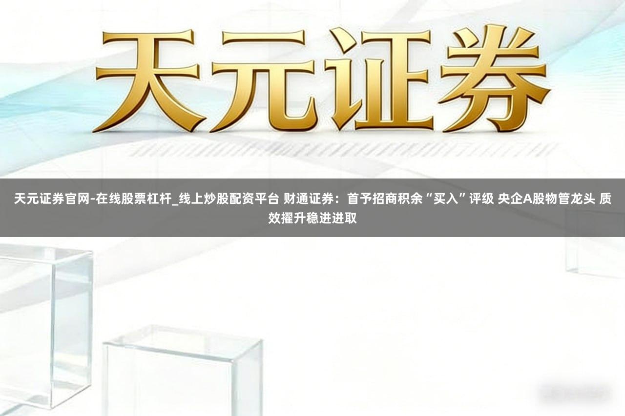 天元证券官网-在线股票杠杆_线上炒股配资平台 财通证券：首予招商积余“买入”评级 央企A股物管龙头 质效擢升稳进进取