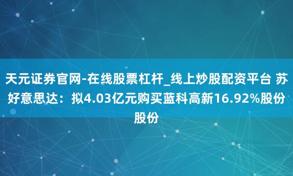 天元证券官网-在线股票杠杆_线上炒股配资平台 苏好意思达：拟4.03亿元购买蓝科高新16.92%股份