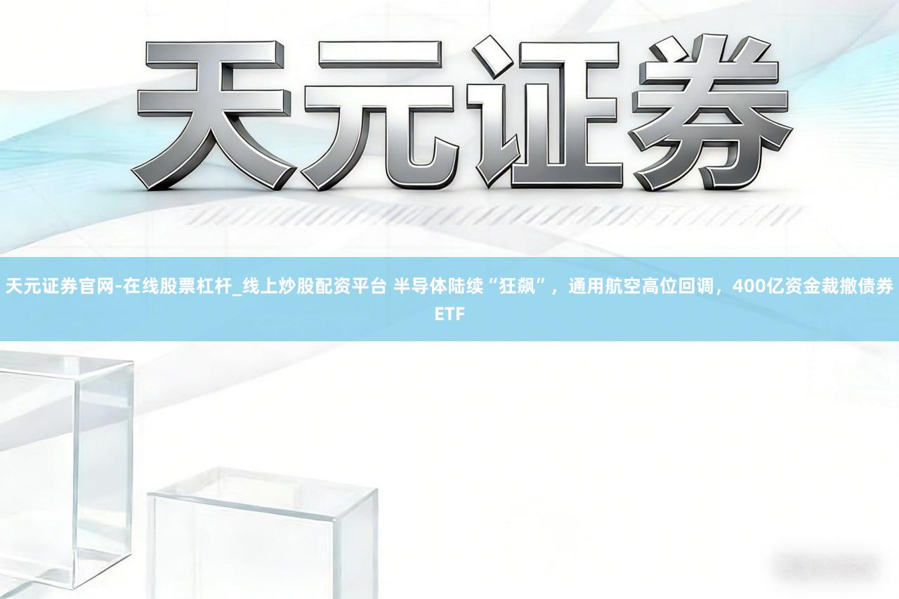 天元证券官网-在线股票杠杆_线上炒股配资平台 半导体陆续“狂飙”，通用航空高位回调，400亿资金裁撤债券ETF