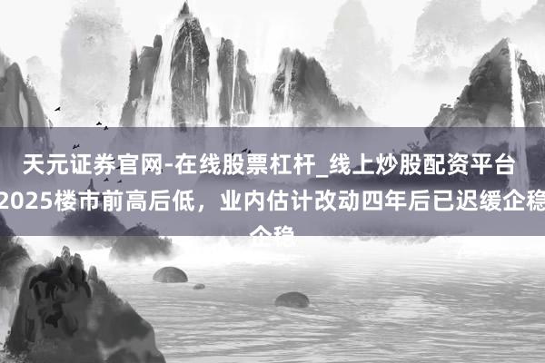 天元证券官网-在线股票杠杆_线上炒股配资平台 2025楼市前高后低,业内估计改动四年后已迟缓企稳