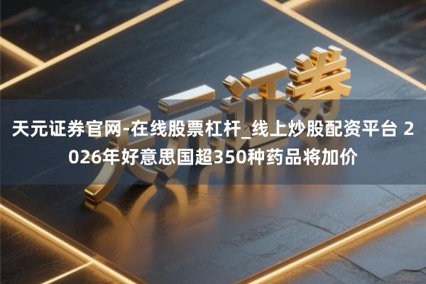 天元证券官网-在线股票杠杆_线上炒股配资平台 2026年好意思国超350种药品将加价