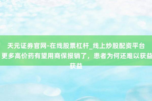 天元证券官网-在线股票杠杆_线上炒股配资平台 更多高价药有望用商保报销了,患者为何还难以获益