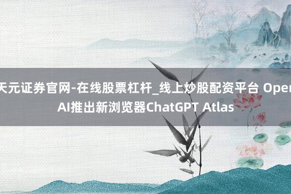 天元证券官网-在线股票杠杆_线上炒股配资平台 OpenAI推出新浏览器ChatGPT Atlas