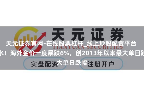 天元证券官网-在线股票杠杆_线上炒股配资平台 跳水！海外金价一度暴跌6%，创2013年以来最大单日跌幅