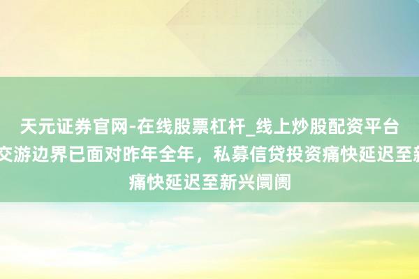 天元证券官网-在线股票杠杆_线上炒股配资平台 上半年交游边界已面对昨年全年,私募信贷投资痛快延迟至新兴阛阓