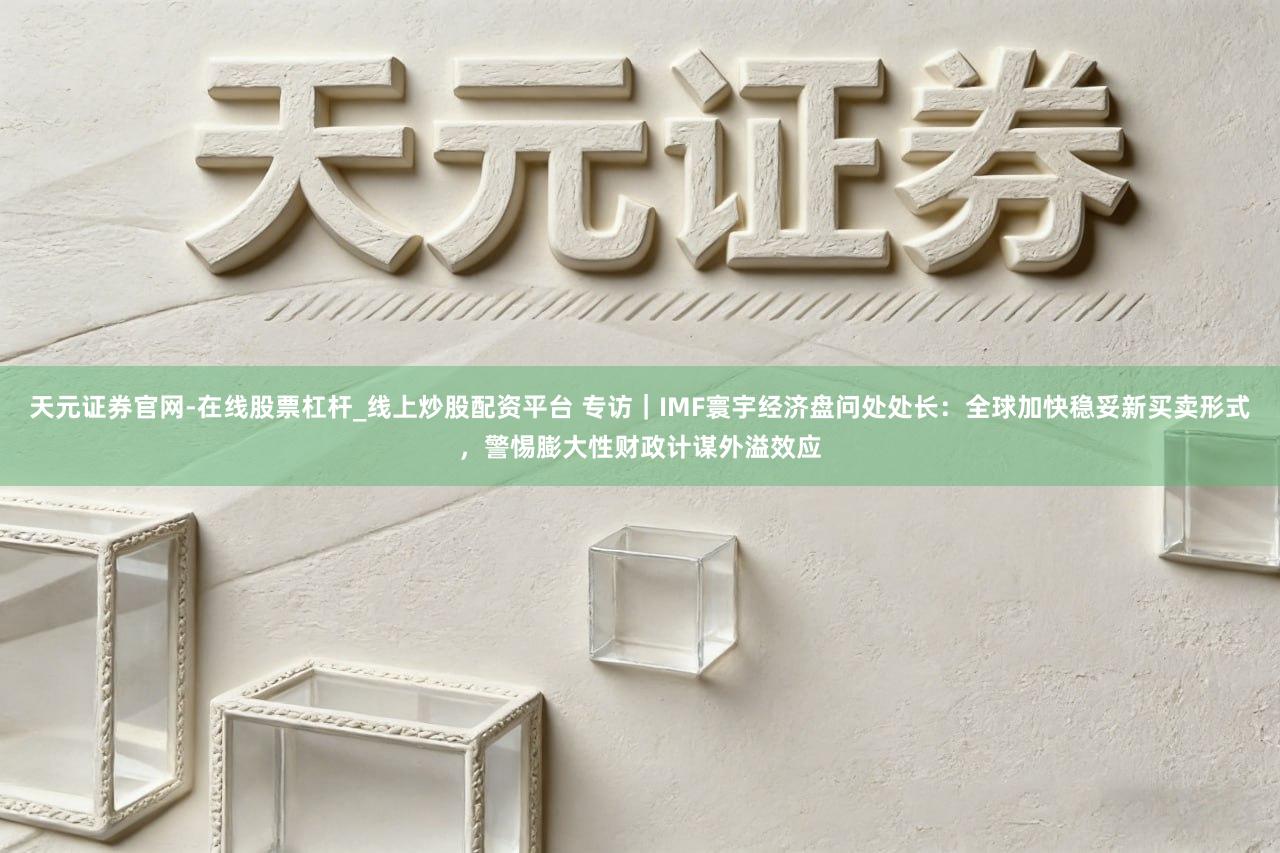 天元证券官网-在线股票杠杆_线上炒股配资平台 专访｜IMF寰宇经济盘问处处长：全球加快稳妥新买卖形式，警惕膨大性财政计谋外溢效应