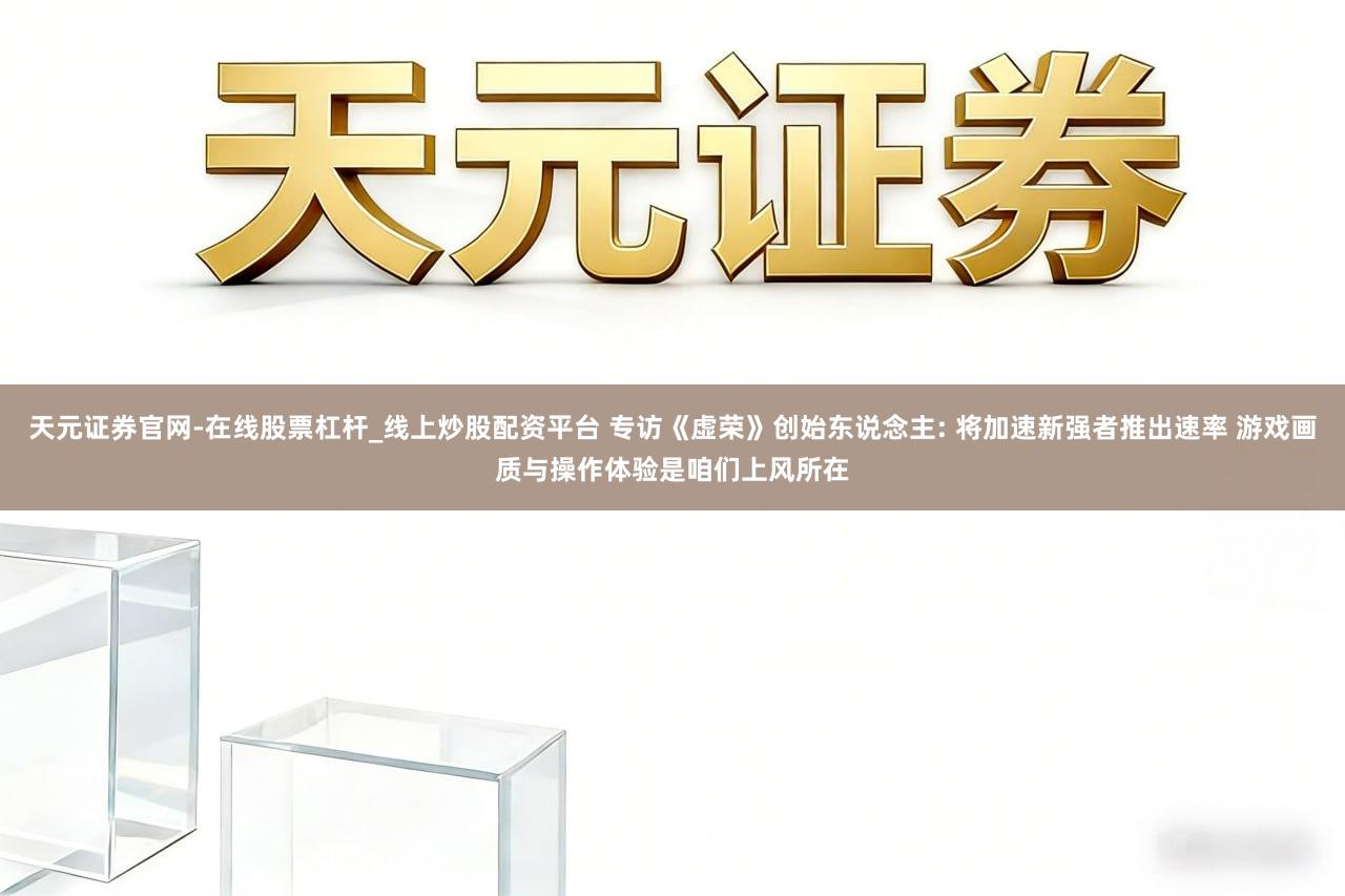 天元证券官网-在线股票杠杆_线上炒股配资平台 专访《虚荣》创始东说念主: 将加速新强者推出速率 游戏画质与操作体验是咱们上风所在
