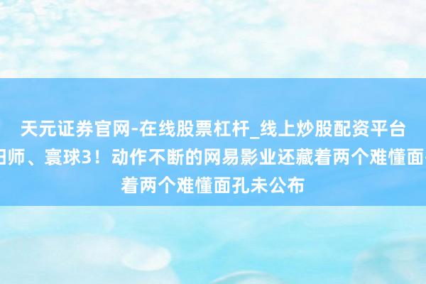 天元证券官网-在线股票杠杆_线上炒股配资平台 不啻阴阳师、寰球3！动作不断的网易影业还藏着两个难懂面孔未公布