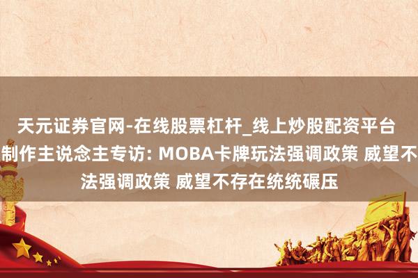 天元证券官网-在线股票杠杆_线上炒股配资平台 《英魂传奇》制作主说念主专访: MOBA卡牌玩法强调政策 威望不存在统统碾压