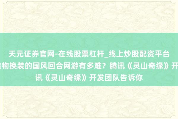 天元证券官网-在线股票杠杆_线上炒股配资平台 作念一个能造物换装的国风回合网游有多难?腾讯《灵山奇缘》开发团队告诉你
