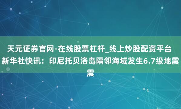 天元证券官网-在线股票杠杆_线上炒股配资平台 新华社快讯：印尼托贝洛岛隔邻海域发生6.7级地震