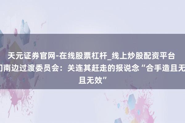 天元证券官网-在线股票杠杆_线上炒股配资平台 也门南边过渡委员会：关连其赶走的报说念“合手造且无效”