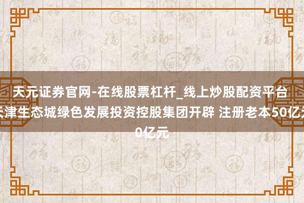 天元证券官网-在线股票杠杆_线上炒股配资平台 天津生态城绿色发展投资控股集团开辟 注册老本50亿元