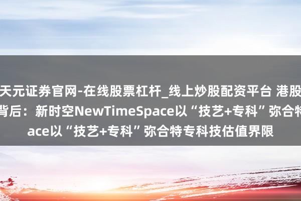 天元证券官网-在线股票杠杆_线上炒股配资平台 港股2025年IPO火热背后：新时空NewTimeSpace以“技艺+专科”弥合特专科技估值界限