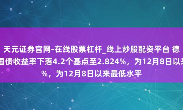 天元证券官网-在线股票杠杆_线上炒股配资平台 德国10年期国债收益率下落4.2个基点至2.824%，为12月8日以来最低水平