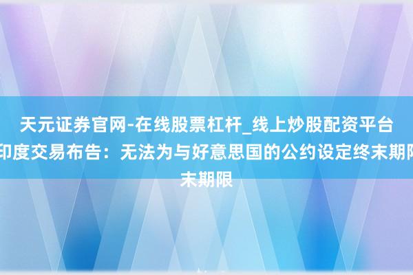 天元证券官网-在线股票杠杆_线上炒股配资平台 印度交易布告：无法为与好意思国的公约设定终末期限