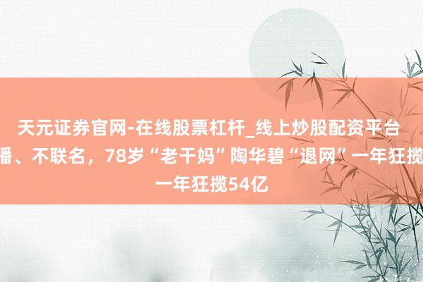 天元证券官网-在线股票杠杆_线上炒股配资平台 不直播、不联名，78岁“老干妈”陶华碧“退网”一年狂揽54亿