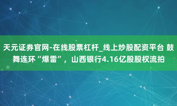 天元证券官网-在线股票杠杆_线上炒股配资平台 鼓舞连环“爆雷”，山西银行4.16亿股股权流拍