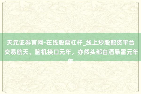 天元证券官网-在线股票杠杆_线上炒股配资平台 交易航天、脑机接口元年，亦然头部白酒暴雷元年