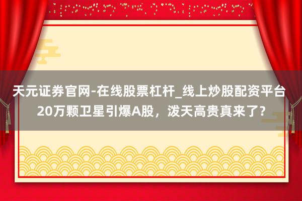 天元证券官网-在线股票杠杆_线上炒股配资平台 20万颗卫星引爆A股，泼天高贵真来了？
