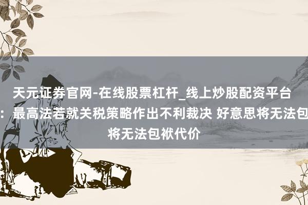 天元证券官网-在线股票杠杆_线上炒股配资平台 特朗普：最高法若就关税策略作出不利裁决 好意思将无法包袱代价