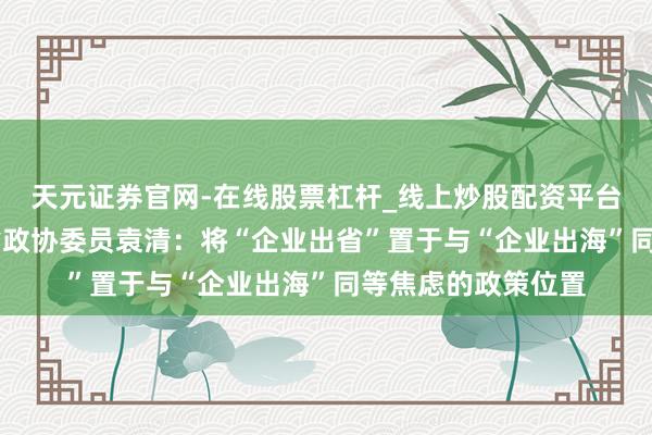天元证券官网-在线股票杠杆_线上炒股配资平台 处所两会｜浙江省政协委员袁清：将“企业出省”置于与“企业出海”同等焦虑的政策位置
