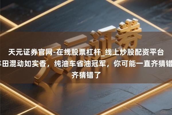 天元证券官网-在线股票杠杆_线上炒股配资平台 丰田混动如实香，纯油车省油冠军，你可能一直齐猜错了