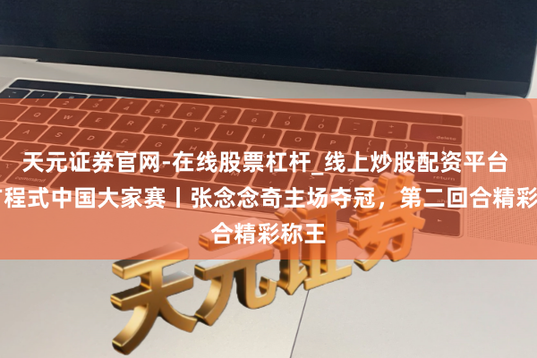 天元证券官网-在线股票杠杆_线上炒股配资平台 F4方程式中国大家赛丨张念念奇主场夺冠，第二回合精彩称王