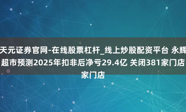 天元证券官网-在线股票杠杆_线上炒股配资平台 永辉超市预测2025年扣非后净亏29.4亿 关闭381家门店