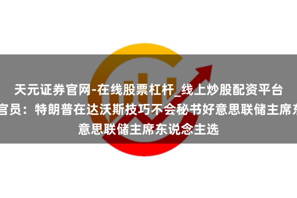 天元证券官网-在线股票杠杆_线上炒股配资平台 好意思国官员:特朗普在达沃斯技巧不会秘书好意思联储主席东说念主选