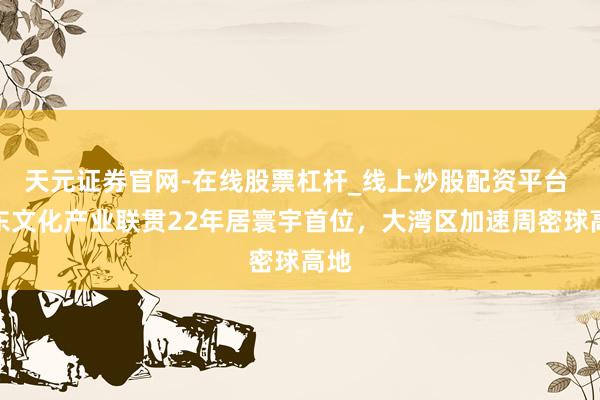 天元证券官网-在线股票杠杆_线上炒股配资平台 广东文化产业联贯22年居寰宇首位，大湾区加速周密球高地