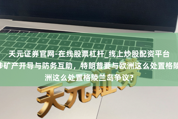天元证券官网-在线股票杠杆_线上炒股配资平台 大转弯！涉矿产开导与防务互助，特朗普要与欧洲这么处置格陵兰岛争议？