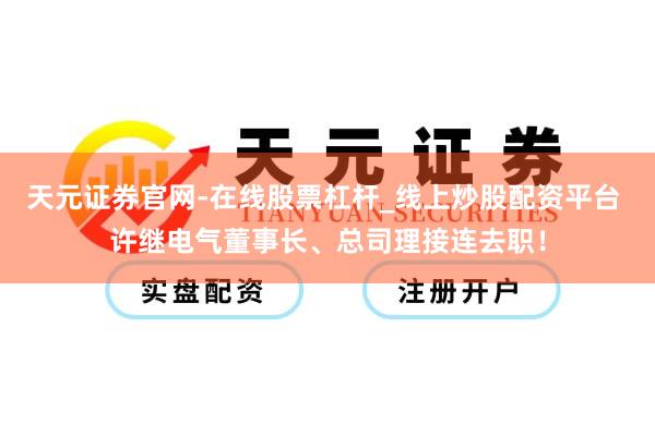 天元证券官网-在线股票杠杆_线上炒股配资平台 许继电气董事长、总司理接连去职！
