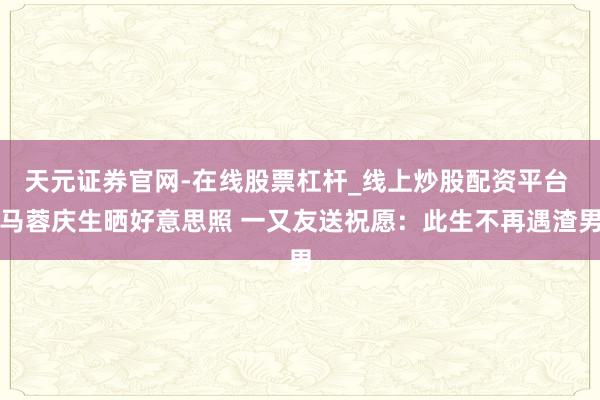天元证券官网-在线股票杠杆_线上炒股配资平台 马蓉庆生晒好意思照 一又友送祝愿：此生不再遇渣男