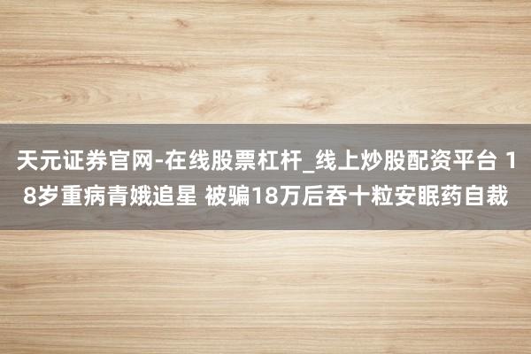 天元证券官网-在线股票杠杆_线上炒股配资平台 18岁重病青娥追星 被骗18万后吞十粒安眠药自裁