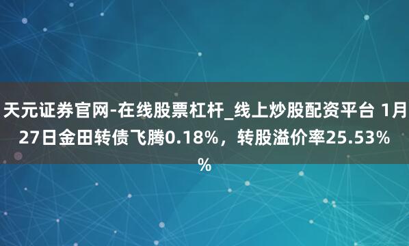 天元证券官网-在线股票杠杆_线上炒股配资平台 1月27日金田转债飞腾0.18%，转股溢价率25.53%